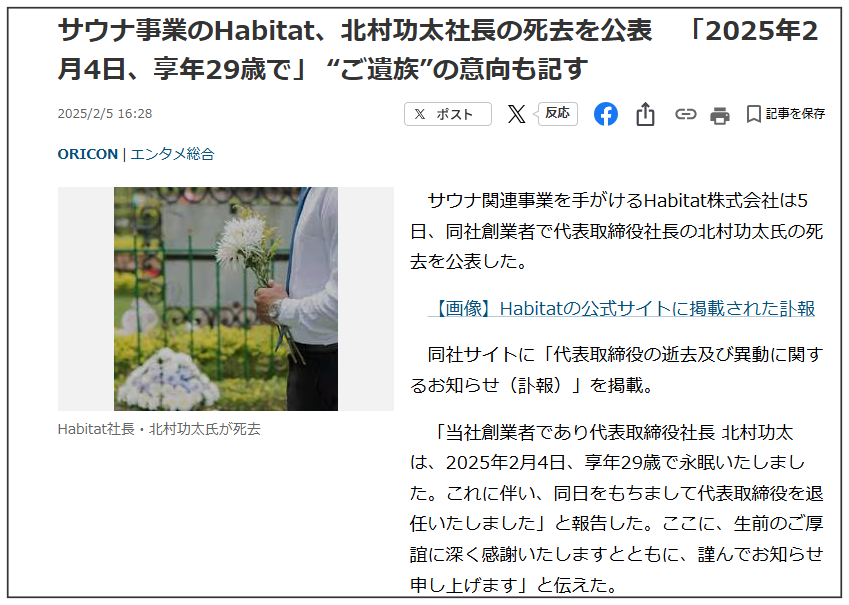 サウナ関連事業を手がけるHabitat株式会社は5日、同社創業者で代表取締役社長の北村功太氏の死去を公表した。
同社サイトに「代表取締役の逝去及び異動に関するお知らせ（訃報）」を掲載。 「当社創業者であり代表取締役社長 北村功太 は、2025年2月4日、享年29歳で永眠いたしました。
これに伴い、同日をもちまして代表取締役を退任いたしました」と報告した。ここに、生前のご厚誼に深く感謝いたしますとともに、謹んでお知らせ申し上げます」と伝えた。 　
「通夜・葬儀・告別式につきましては、近親者のみで執り行われる予定」だとし、「なお、ご遺族の意向により、ご供花・ご香典・ご弔電・ご弔問などは固くご辞退申し上げます」と記した。